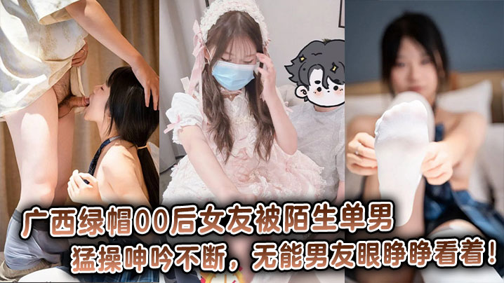 广西绿帽00后女友被陌生单男猛操呻吟不断，无能男友眼睁睁看着！