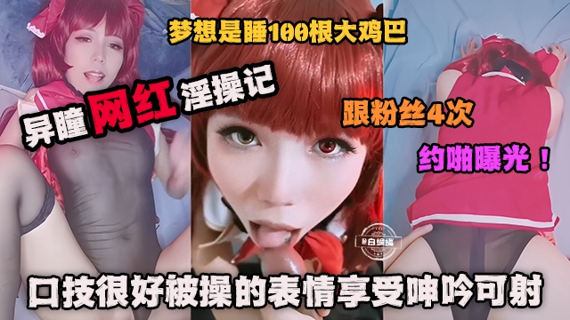 网红黑料-异瞳网红淫操记 粉粉丝约操曝光！口技很好被操的表情很享受呻吟可射！