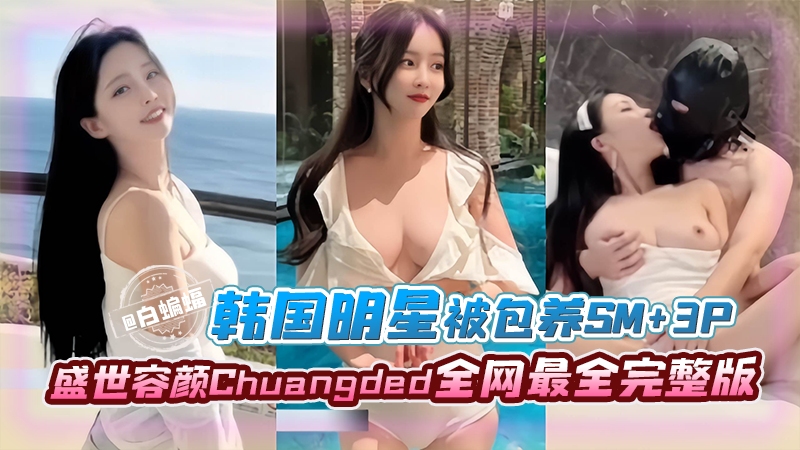 韩国明星被包养SM+3p完整版,盛世容颜Chyangded全网最全完整版
