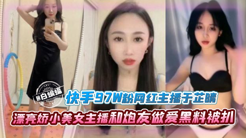 网红黑料-快手97万粉丝网红主播于芷晴，漂亮娇小美女主播和炮友做爱黑料被扒